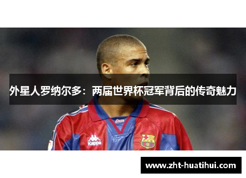外星人罗纳尔多：两届世界杯冠军背后的传奇魅力